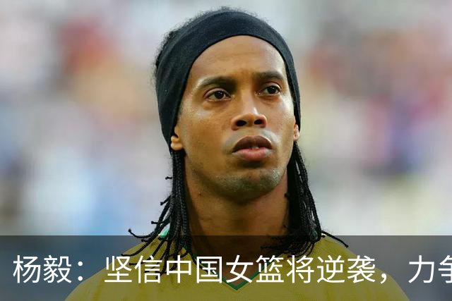 杨毅：坚信中国女篮将逆袭，力争亚运铜牌